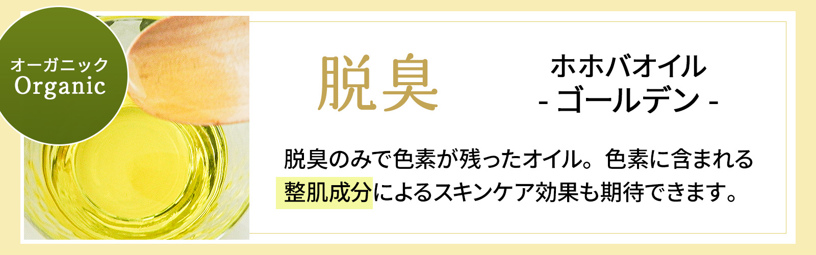 オーガニック 脱臭 ホホバオイルゴールデン 脱臭のみで色素が残ったオイル。色素に含まれる整肌成分によるスキンケア効果も期待できます。