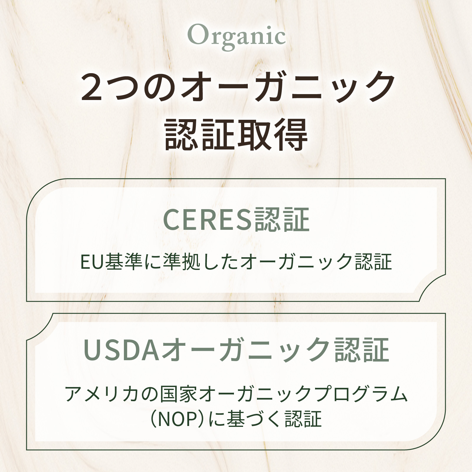EU（CERES認証）とアメリカ（USDAオーガニック認証）それぞれの基準に基づくオーガニック認証を取得した原料を使用しています。